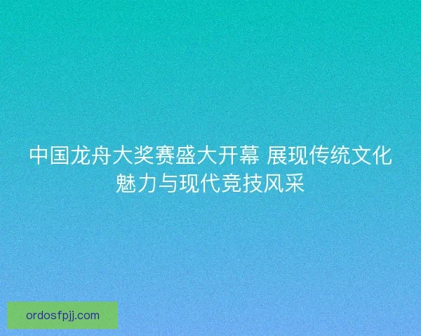 中国龙舟大奖赛盛大开幕 展现传统文化魅力与现代竞技风采