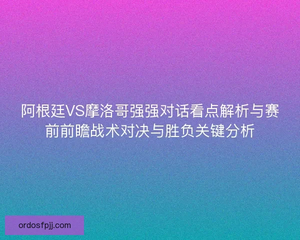 阿根廷VS摩洛哥强强对话看点解析与赛前前瞻战术对决与胜负关键分析