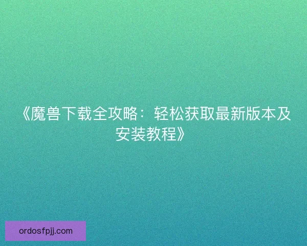《魔兽下载全攻略：轻松获取最新版本及安装教程》