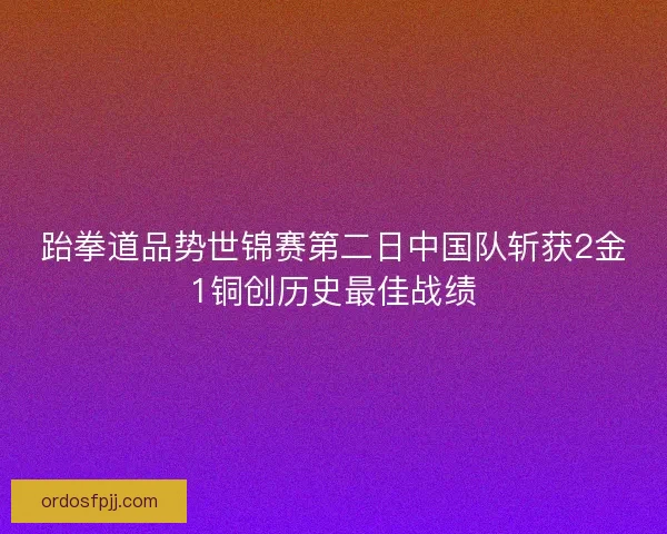 跆拳道品势世锦赛第二日中国队斩获2金1铜创历史最佳战绩