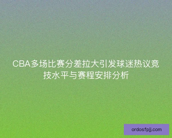 CBA多场比赛分差拉大引发球迷热议竞技水平与赛程安排分析