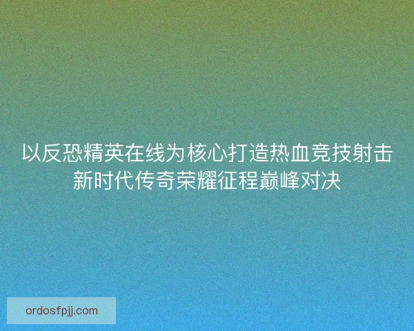 以反恐精英在线为核心打造热血竞技射击新时代传奇荣耀征程巅峰对决